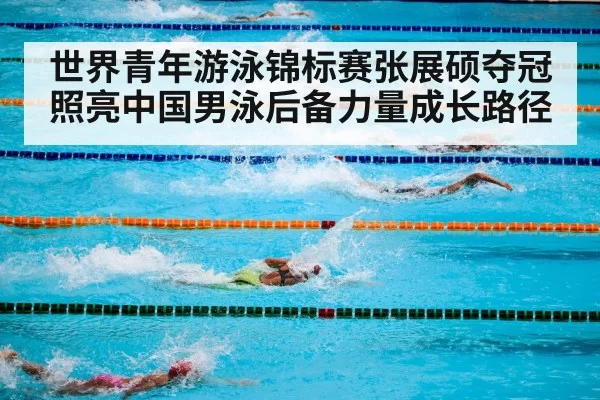 世界青年游泳锦标赛张展硕夺冠照亮中国男泳后备力量成长路径
